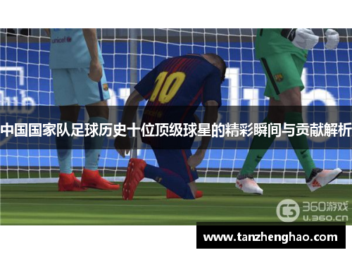 中国国家队足球历史十位顶级球星的精彩瞬间与贡献解析