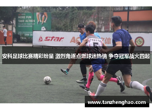 安科足球比赛精彩纷呈 激烈角逐点燃球迷热情 争夺冠军战火四起